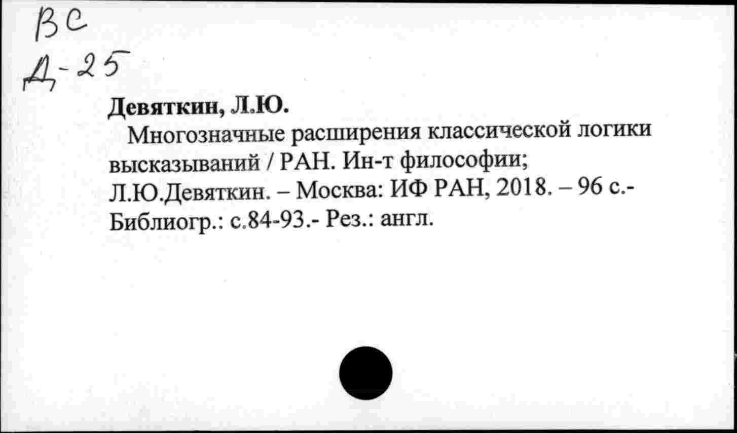 ﻿Девяткин, Л.Ю.
Многозначные расширения классической логики высказываний / РАН. Ин-т философии;
Л.Ю.Девяткин. - Москва: ИФ РАН, 2018. - 96 с.-Библиогр.: с.84-93.- Рез.: англ.